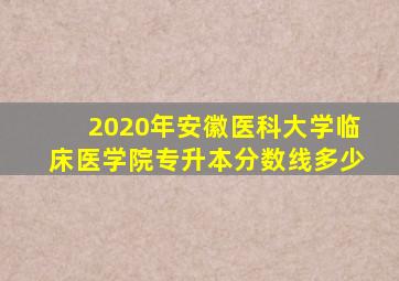 2020年安徽医科大学临床医学院专升本分数线多少