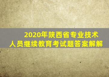 2020年陕西省专业技术人员继续教育考试题答案解解