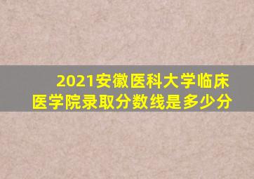 2021安徽医科大学临床医学院录取分数线是多少分