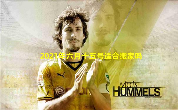 2021年六月十五号适合搬家吗