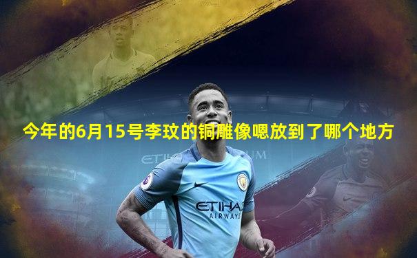 今年的6月15号李玟的铜雕像嗯放到了哪个地方