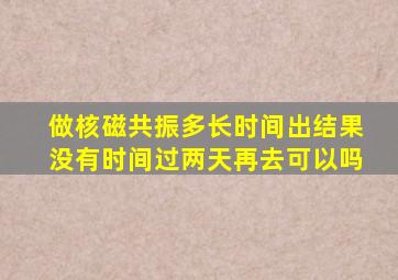 做核磁共振多长时间出结果没有时间过两天再去可以吗