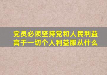 党员必须坚持党和人民利益高于一切个人利益服从什么