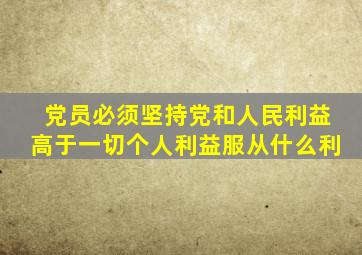 党员必须坚持党和人民利益高于一切个人利益服从什么利