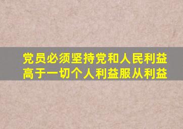 党员必须坚持党和人民利益高于一切个人利益服从利益