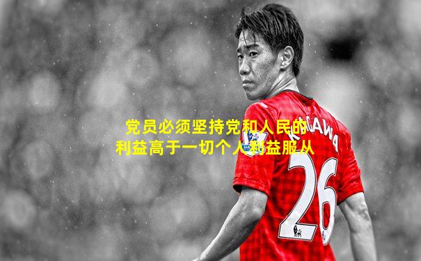 党员必须坚持党和人民的利益高于一切个人利益服从