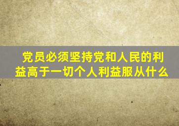 党员必须坚持党和人民的利益高于一切个人利益服从什么