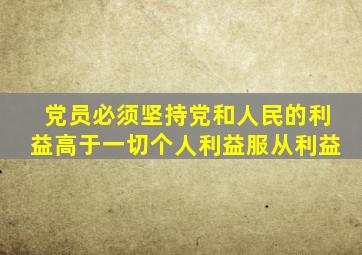 党员必须坚持党和人民的利益高于一切个人利益服从利益
