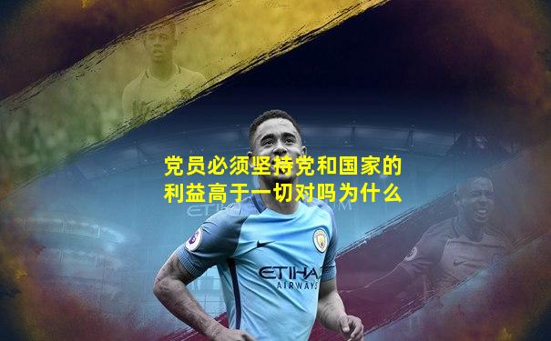 党员必须坚持党和国家的利益高于一切对吗为什么
