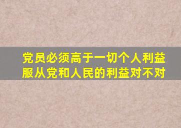 党员必须高于一切个人利益服从党和人民的利益对不对