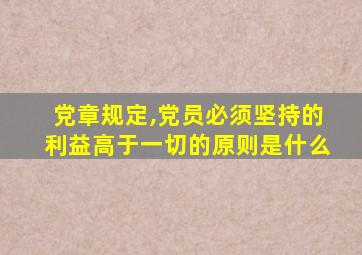 党章规定,党员必须坚持的利益高于一切的原则是什么
