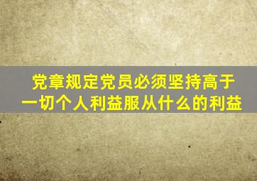 党章规定党员必须坚持高于一切个人利益服从什么的利益