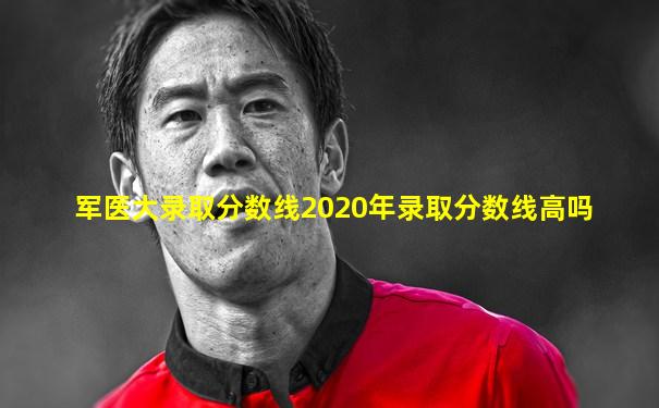军医大录取分数线2020年录取分数线高吗