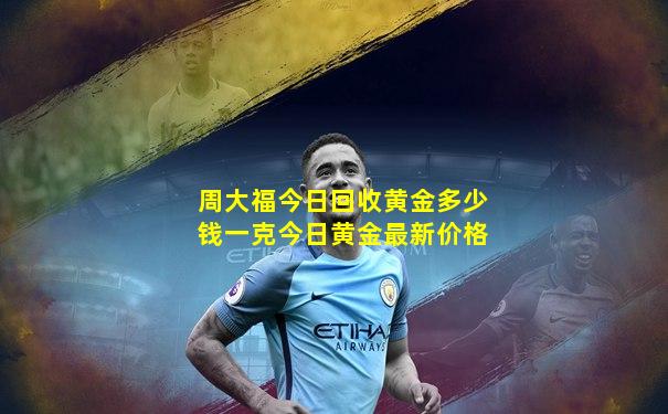 周大福今日回收黄金多少钱一克今日黄金最新价格