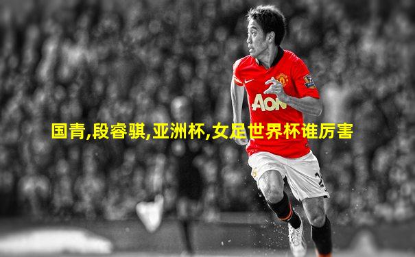 国青,段睿骐,亚洲杯,女足世界杯谁厉害