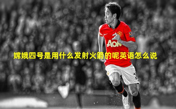 嫦娥四号是用什么发射火箭的呢英语怎么说