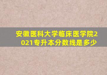 安徽医科大学临床医学院2021专升本分数线是多少