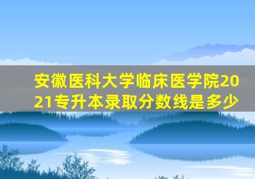 安徽医科大学临床医学院2021专升本录取分数线是多少