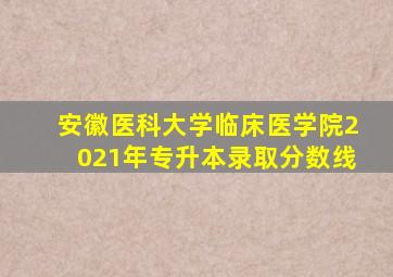 安徽医科大学临床医学院2021年专升本录取分数线