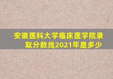 安徽医科大学临床医学院录取分数线2021年是多少