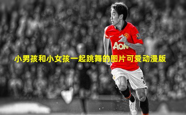 小男孩和小女孩一起跳舞的图片可爱动漫版