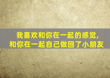 我喜欢和你在一起的感觉,和你在一起自己做回了小朋友
