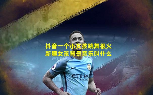 抖音一个小女孩跳舞很火新疆女孩背景音乐叫什么