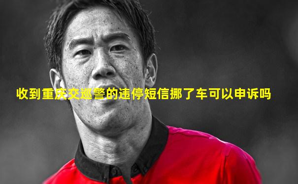 收到重庆交巡警的违停短信挪了车可以申诉吗