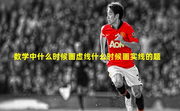 数学中什么时候画虚线什么时候画实线的题