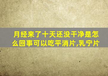 月经来了十天还没干净是怎么回事可以吃平消片,乳宁片