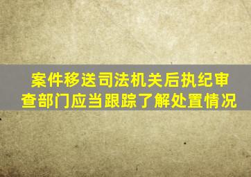 案件移送司法机关后执纪审查部门应当跟踪了解处置情况