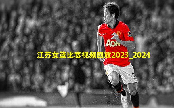江苏女篮比赛视频回放2023_2024