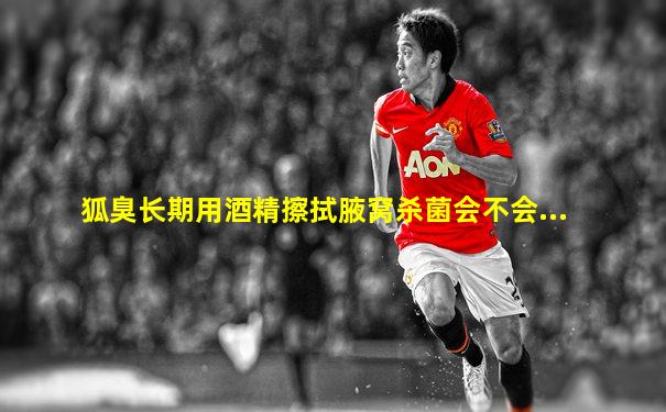 狐臭长期用酒精擦拭腋窝杀菌会不会...
