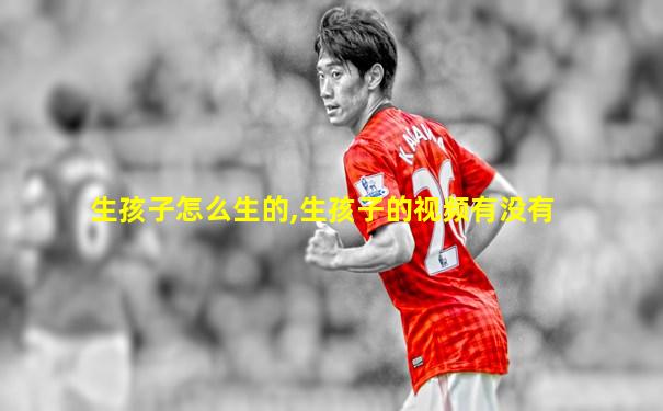 生孩子怎么生的,生孩子的视频有没有