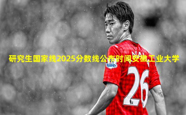 研究生国家线2025分数线公布时间安徽工业大学