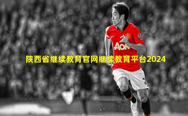陕西省继续教育官网继续教育平台2024