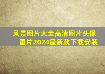 风景图片大全高清图片头像图片2024最新款下载安装