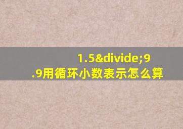 1.5÷9.9用循环小数表示怎么算