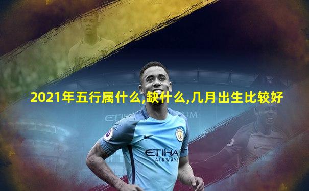 2021年五行属什么,缺什么,几月出生比较好