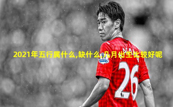 2021年五行属什么,缺什么,几月出生比较好呢