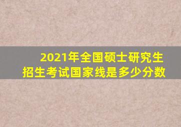 2021年全国硕士研究生招生考试国家线是多少分数