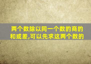 两个数除以同一个数的商的和或差,可以先求这两个数的