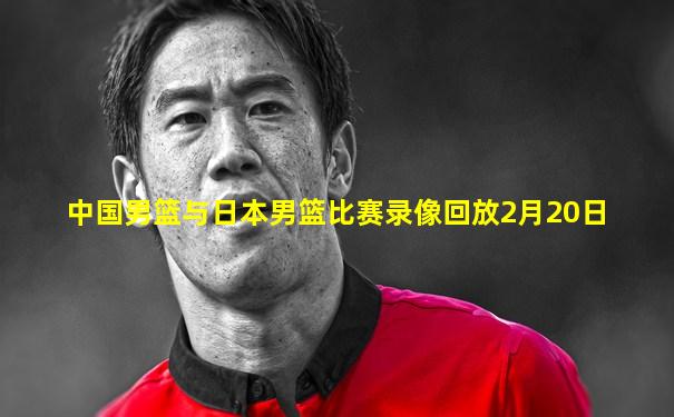 中国男篮与日本男篮比赛录像回放2月20日