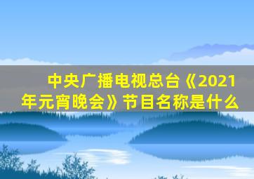 中央广播电视总台《2021年元宵晚会》节目名称是什么