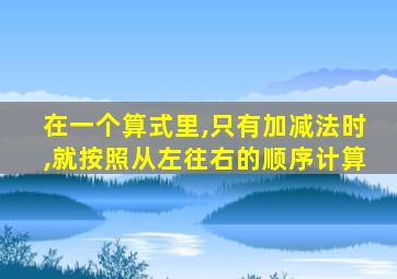 在一个算式里,只有加减法时,就按照从左往右的顺序计算