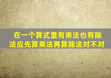 在一个算式里有乘法也有除法应先算乘法再算除法对不对