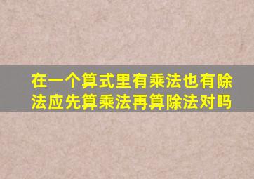 在一个算式里有乘法也有除法应先算乘法再算除法对吗