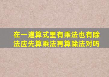 在一道算式里有乘法也有除法应先算乘法再算除法对吗