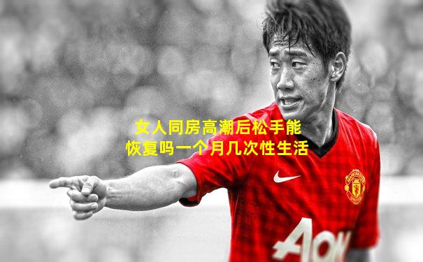 女人同房高潮后松手能恢复吗一个月几次性生活