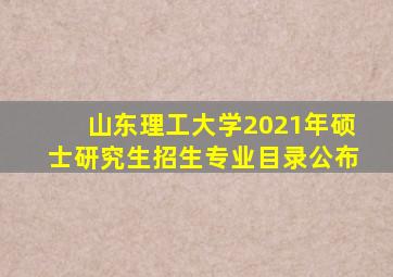 山东理工大学2021年硕士研究生招生专业目录公布